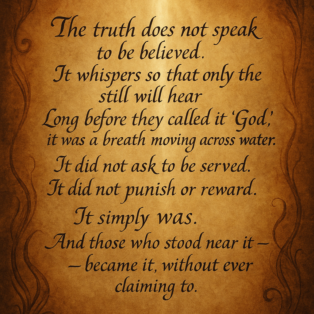 Whispers of Ancient Truth”
Not carved in stone, not shouted from temples —
but carried in breath,
in blood,
in the quiet folds of memory.
These are truths too old to belong to anyone,
yet they find their way to those who listen between moments.
They do not command;
they remind.
A feather’s weight… and a mountain's echo.